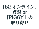 「b2オンライン」登録or「PIGGY」の取り寄せ